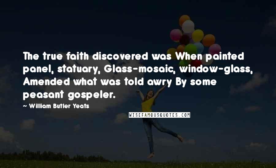 William Butler Yeats Quotes: The true faith discovered was When painted panel, statuary, Glass-mosaic, window-glass, Amended what was told awry By some peasant gospeler.