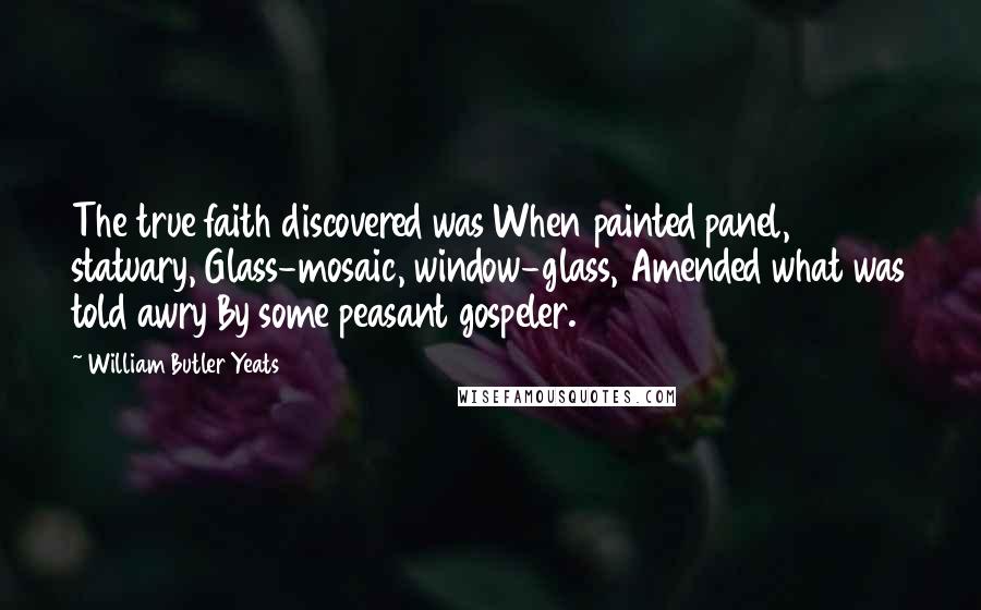 William Butler Yeats Quotes: The true faith discovered was When painted panel, statuary, Glass-mosaic, window-glass, Amended what was told awry By some peasant gospeler.