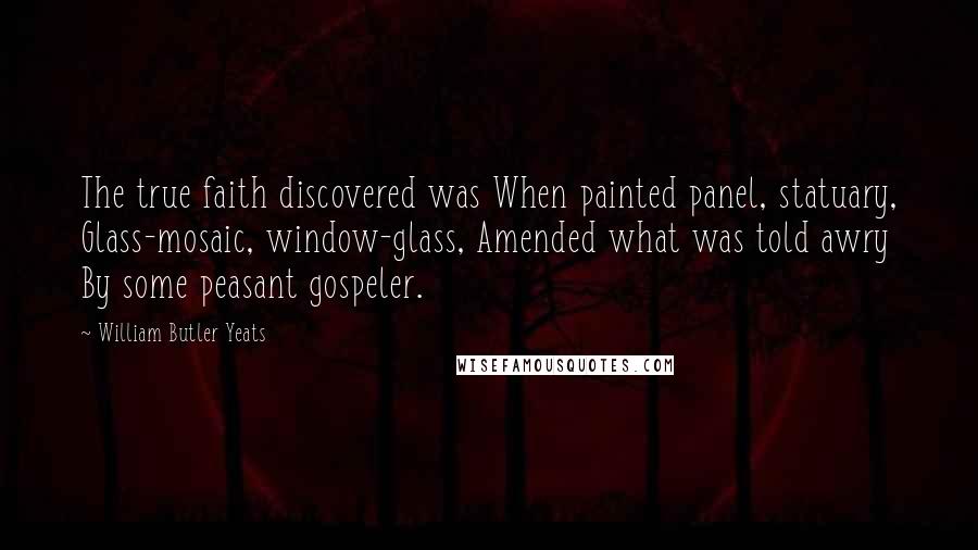 William Butler Yeats Quotes: The true faith discovered was When painted panel, statuary, Glass-mosaic, window-glass, Amended what was told awry By some peasant gospeler.