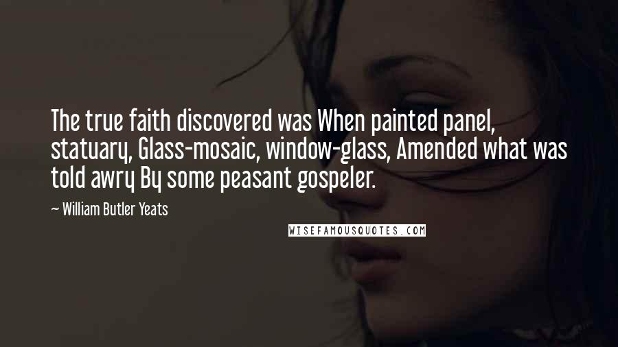 William Butler Yeats Quotes: The true faith discovered was When painted panel, statuary, Glass-mosaic, window-glass, Amended what was told awry By some peasant gospeler.