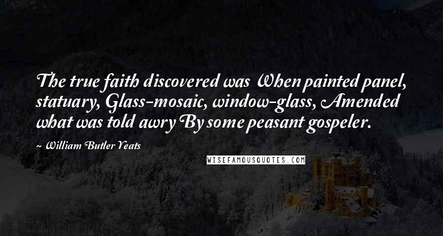 William Butler Yeats Quotes: The true faith discovered was When painted panel, statuary, Glass-mosaic, window-glass, Amended what was told awry By some peasant gospeler.