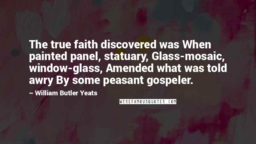 William Butler Yeats Quotes: The true faith discovered was When painted panel, statuary, Glass-mosaic, window-glass, Amended what was told awry By some peasant gospeler.