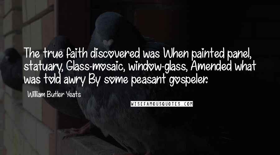William Butler Yeats Quotes: The true faith discovered was When painted panel, statuary, Glass-mosaic, window-glass, Amended what was told awry By some peasant gospeler.