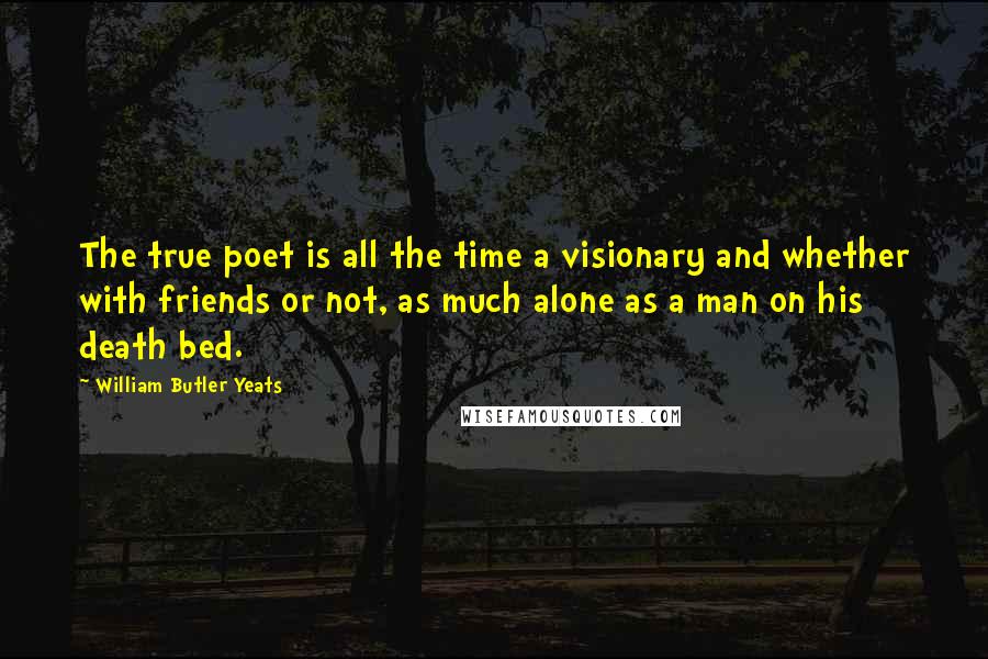 William Butler Yeats Quotes: The true poet is all the time a visionary and whether with friends or not, as much alone as a man on his death bed.