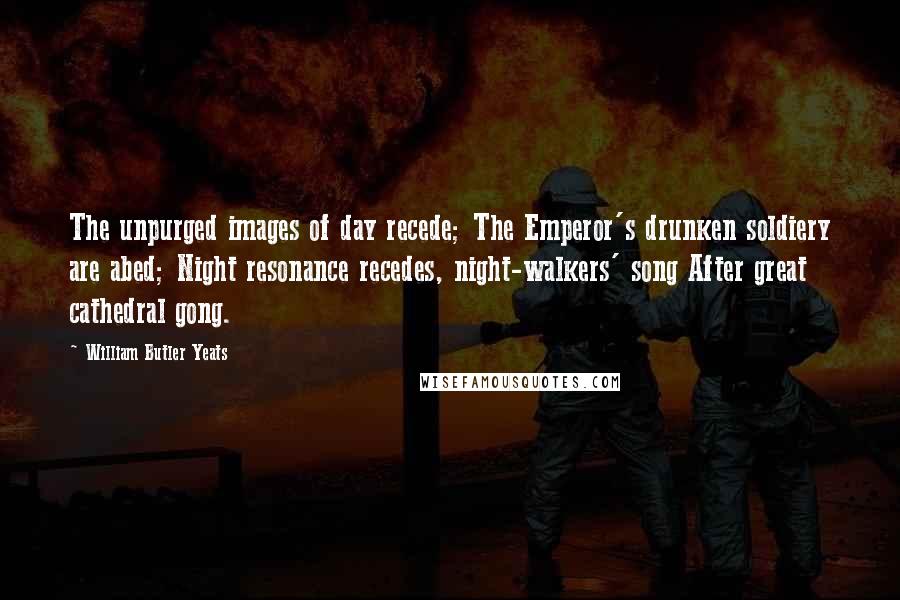 William Butler Yeats Quotes: The unpurged images of day recede; The Emperor's drunken soldiery are abed; Night resonance recedes, night-walkers' song After great cathedral gong.