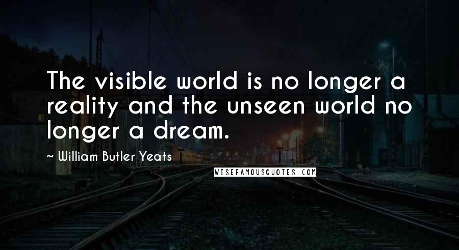 William Butler Yeats Quotes: The visible world is no longer a reality and the unseen world no longer a dream.