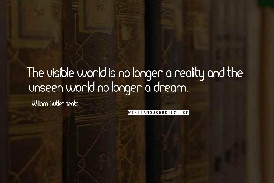 William Butler Yeats Quotes: The visible world is no longer a reality and the unseen world no longer a dream.