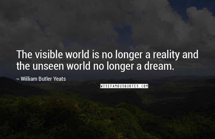 William Butler Yeats Quotes: The visible world is no longer a reality and the unseen world no longer a dream.