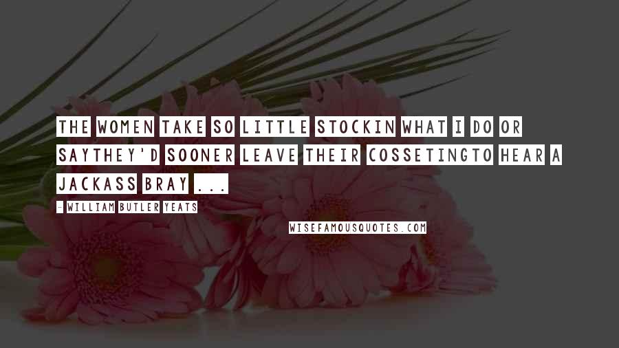 William Butler Yeats Quotes: The women take so little stockIn what I do or sayThey'd sooner leave their cossetingTo hear a jackass bray ...