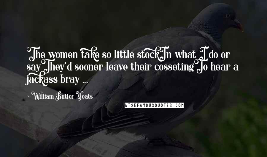 William Butler Yeats Quotes: The women take so little stockIn what I do or sayThey'd sooner leave their cossetingTo hear a jackass bray ...