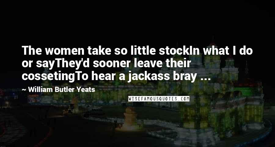 William Butler Yeats Quotes: The women take so little stockIn what I do or sayThey'd sooner leave their cossetingTo hear a jackass bray ...