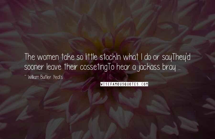 William Butler Yeats Quotes: The women take so little stockIn what I do or sayThey'd sooner leave their cossetingTo hear a jackass bray ...