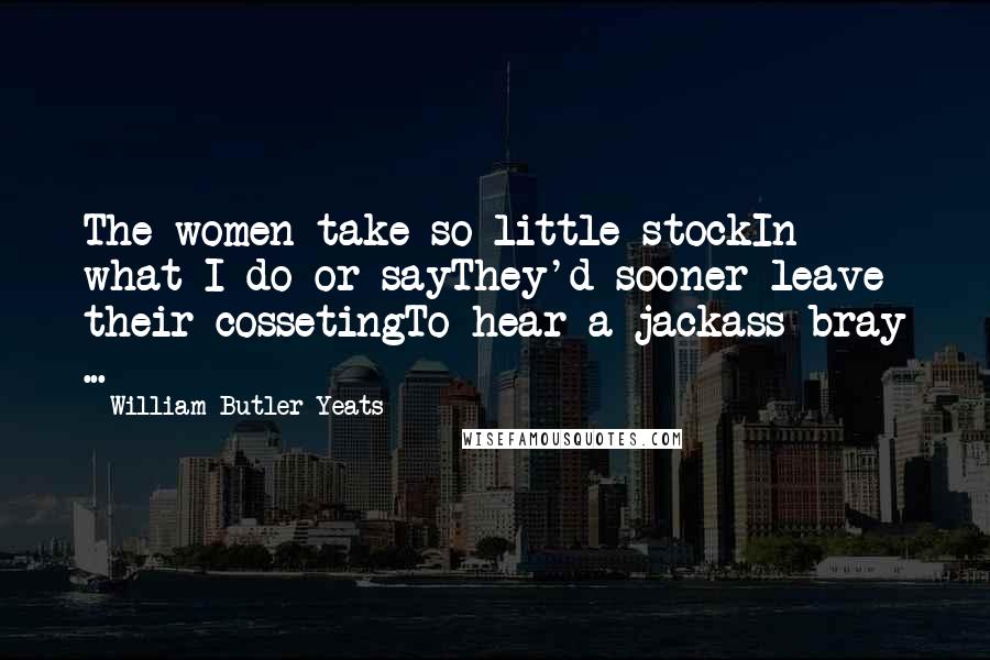 William Butler Yeats Quotes: The women take so little stockIn what I do or sayThey'd sooner leave their cossetingTo hear a jackass bray ...