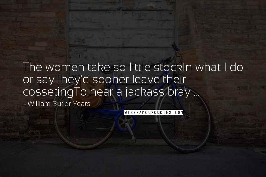 William Butler Yeats Quotes: The women take so little stockIn what I do or sayThey'd sooner leave their cossetingTo hear a jackass bray ...