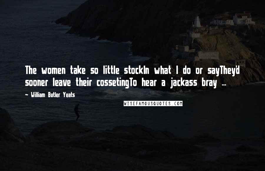 William Butler Yeats Quotes: The women take so little stockIn what I do or sayThey'd sooner leave their cossetingTo hear a jackass bray ...