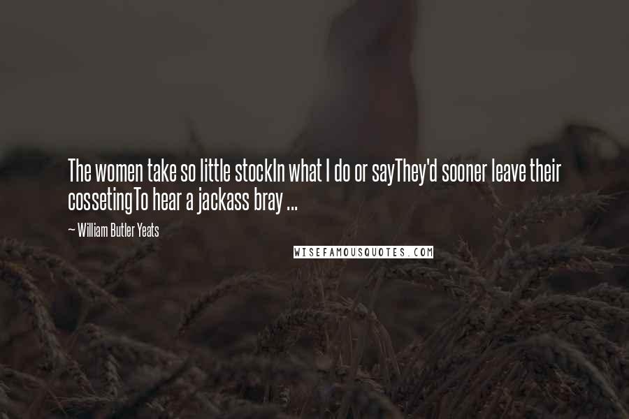 William Butler Yeats Quotes: The women take so little stockIn what I do or sayThey'd sooner leave their cossetingTo hear a jackass bray ...