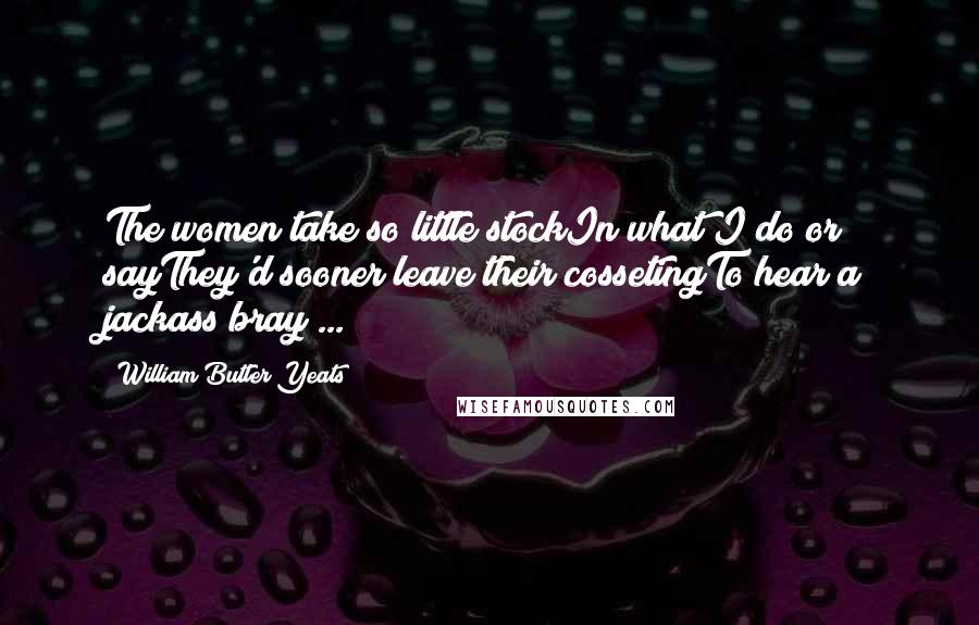 William Butler Yeats Quotes: The women take so little stockIn what I do or sayThey'd sooner leave their cossetingTo hear a jackass bray ...