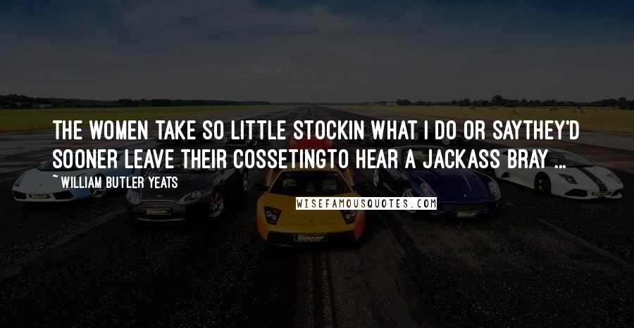 William Butler Yeats Quotes: The women take so little stockIn what I do or sayThey'd sooner leave their cossetingTo hear a jackass bray ...