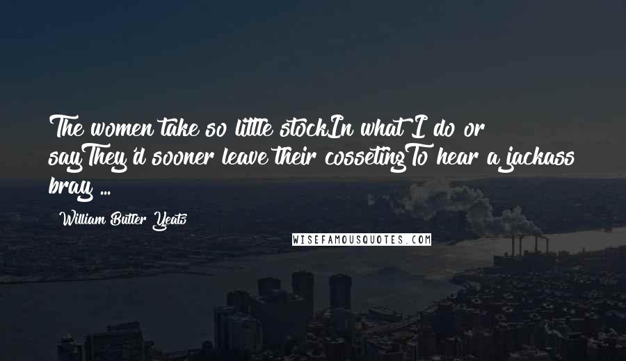 William Butler Yeats Quotes: The women take so little stockIn what I do or sayThey'd sooner leave their cossetingTo hear a jackass bray ...