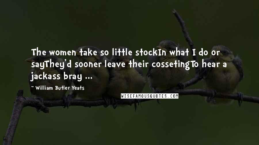 William Butler Yeats Quotes: The women take so little stockIn what I do or sayThey'd sooner leave their cossetingTo hear a jackass bray ...