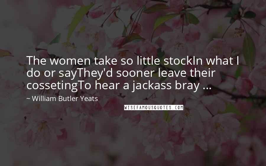 William Butler Yeats Quotes: The women take so little stockIn what I do or sayThey'd sooner leave their cossetingTo hear a jackass bray ...