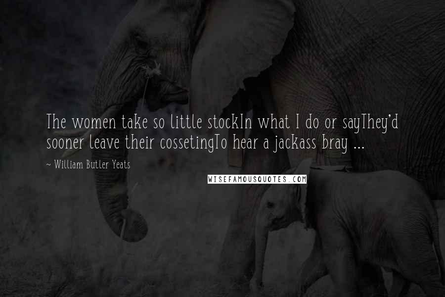 William Butler Yeats Quotes: The women take so little stockIn what I do or sayThey'd sooner leave their cossetingTo hear a jackass bray ...