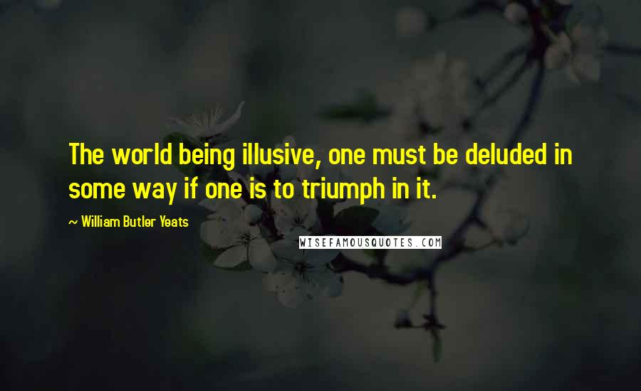 William Butler Yeats Quotes: The world being illusive, one must be deluded in some way if one is to triumph in it.