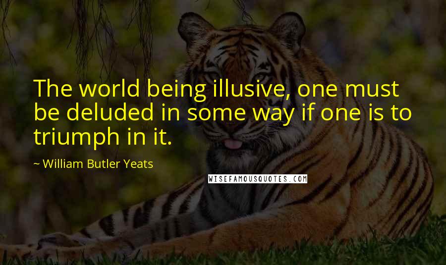 William Butler Yeats Quotes: The world being illusive, one must be deluded in some way if one is to triumph in it.