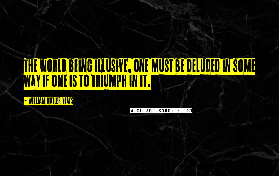 William Butler Yeats Quotes: The world being illusive, one must be deluded in some way if one is to triumph in it.