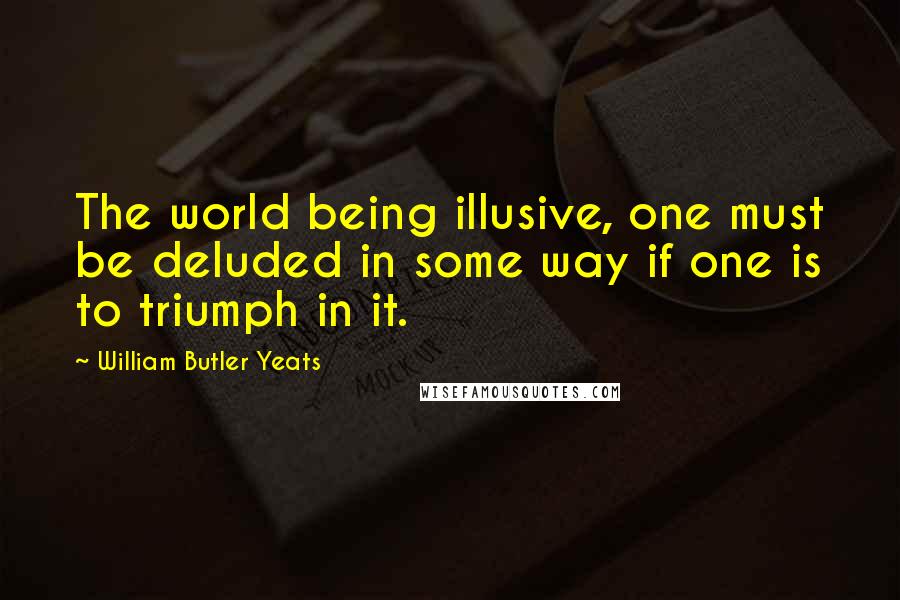 William Butler Yeats Quotes: The world being illusive, one must be deluded in some way if one is to triumph in it.