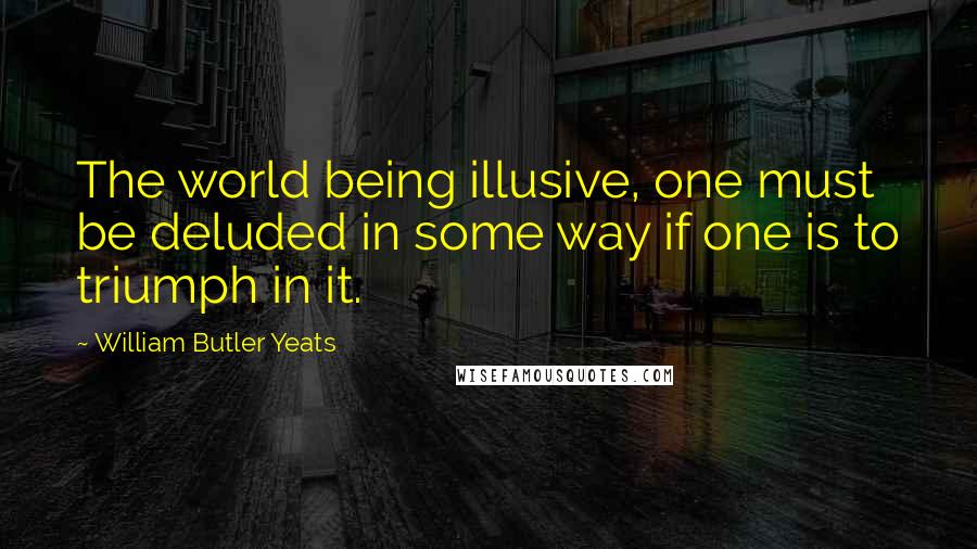 William Butler Yeats Quotes: The world being illusive, one must be deluded in some way if one is to triumph in it.