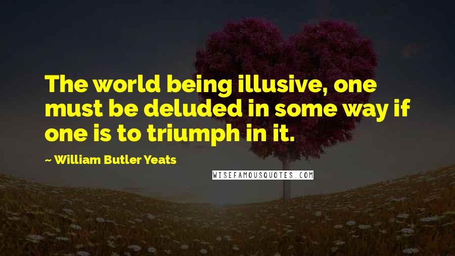 William Butler Yeats Quotes: The world being illusive, one must be deluded in some way if one is to triumph in it.