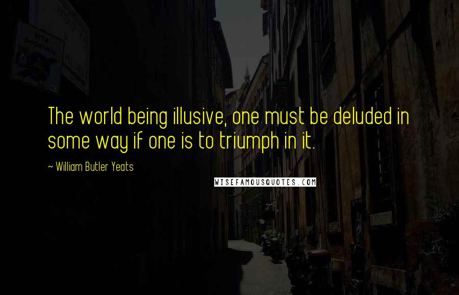 William Butler Yeats Quotes: The world being illusive, one must be deluded in some way if one is to triumph in it.