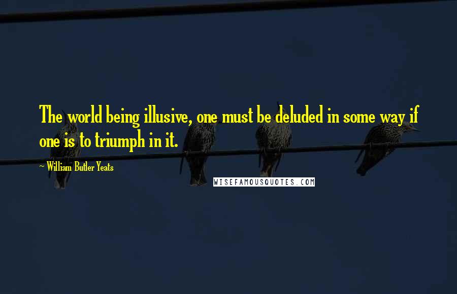 William Butler Yeats Quotes: The world being illusive, one must be deluded in some way if one is to triumph in it.