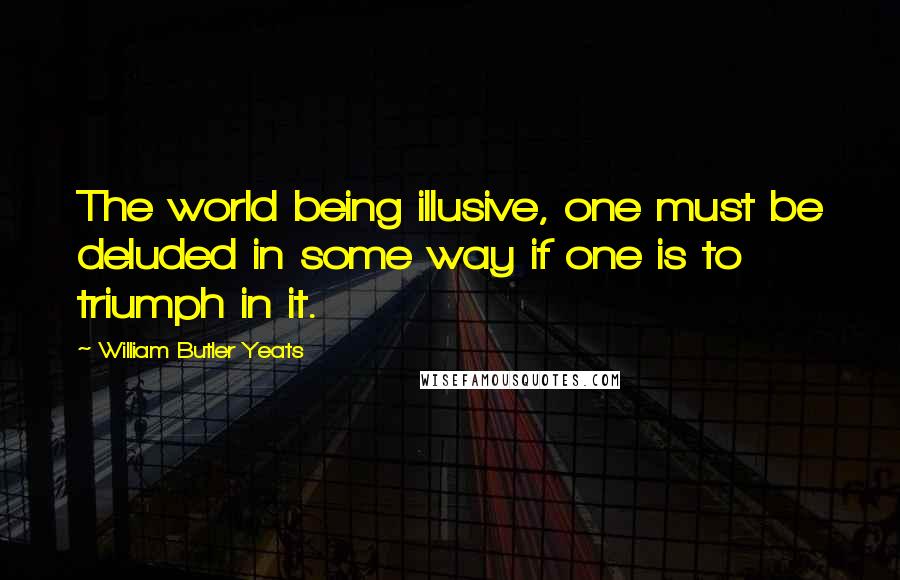 William Butler Yeats Quotes: The world being illusive, one must be deluded in some way if one is to triumph in it.