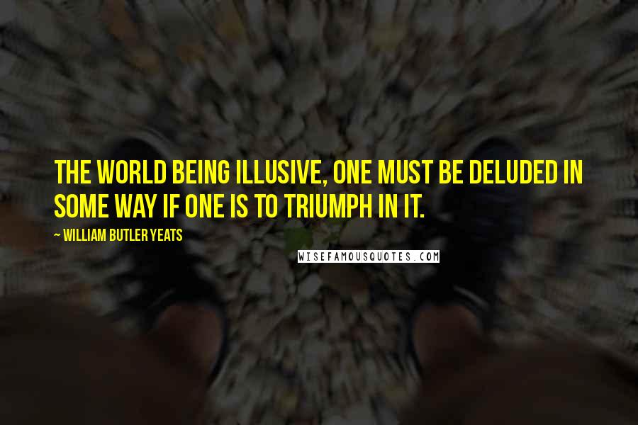 William Butler Yeats Quotes: The world being illusive, one must be deluded in some way if one is to triumph in it.