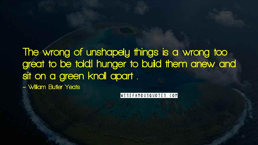 William Butler Yeats Quotes: The wrong of unshapely things is a wrong too great to be told;I hunger to build them anew and sit on a green knoll apart ...