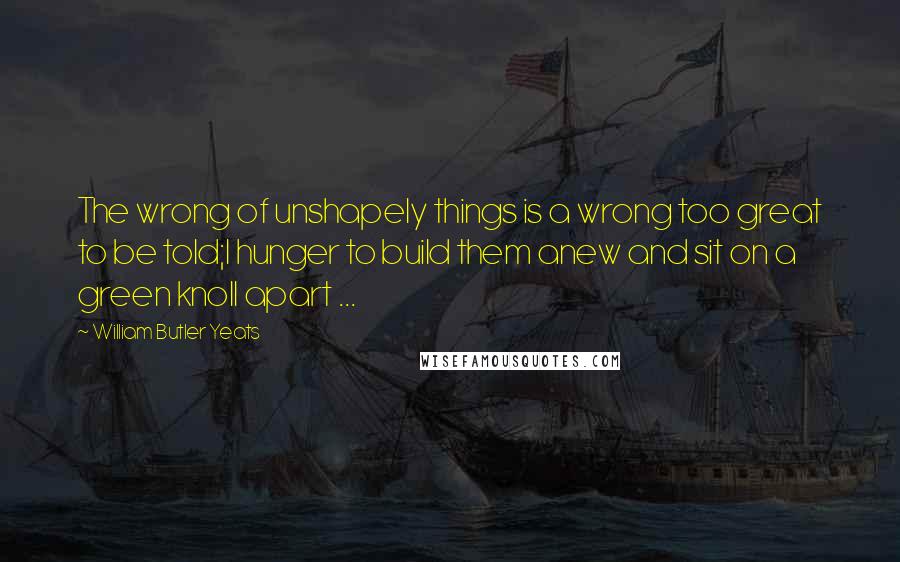 William Butler Yeats Quotes: The wrong of unshapely things is a wrong too great to be told;I hunger to build them anew and sit on a green knoll apart ...