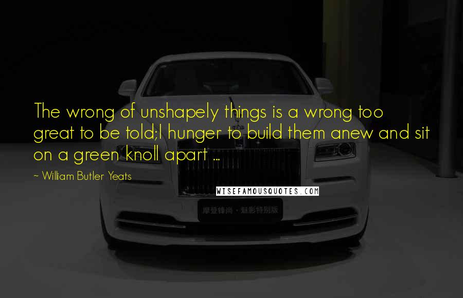 William Butler Yeats Quotes: The wrong of unshapely things is a wrong too great to be told;I hunger to build them anew and sit on a green knoll apart ...