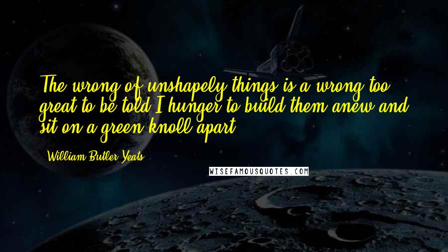 William Butler Yeats Quotes: The wrong of unshapely things is a wrong too great to be told;I hunger to build them anew and sit on a green knoll apart ...