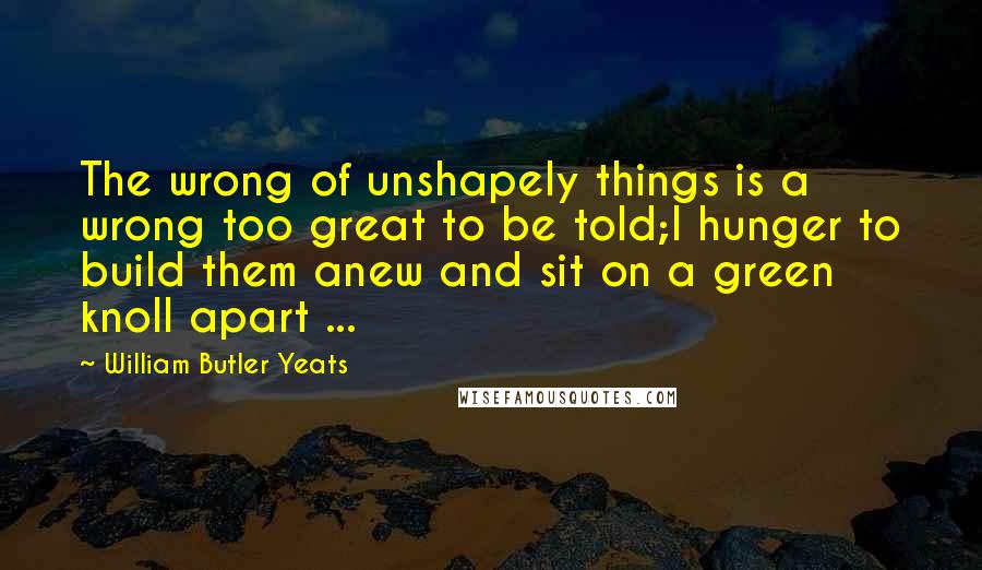 William Butler Yeats Quotes: The wrong of unshapely things is a wrong too great to be told;I hunger to build them anew and sit on a green knoll apart ...