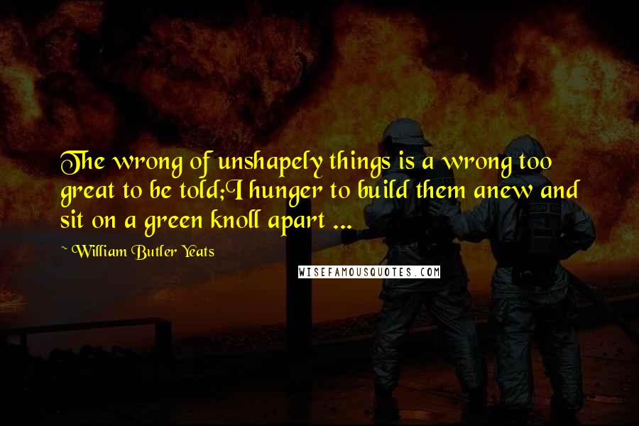 William Butler Yeats Quotes: The wrong of unshapely things is a wrong too great to be told;I hunger to build them anew and sit on a green knoll apart ...