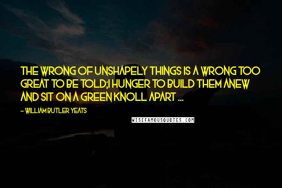 William Butler Yeats Quotes: The wrong of unshapely things is a wrong too great to be told;I hunger to build them anew and sit on a green knoll apart ...
