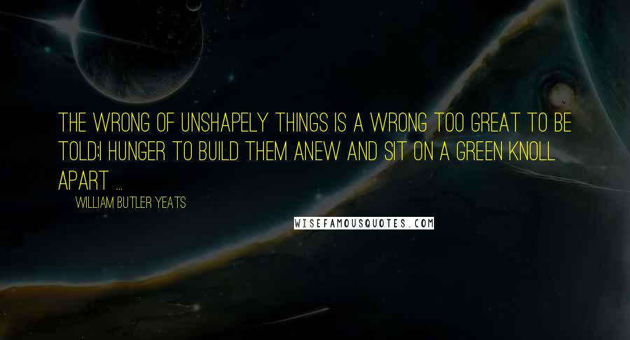 William Butler Yeats Quotes: The wrong of unshapely things is a wrong too great to be told;I hunger to build them anew and sit on a green knoll apart ...