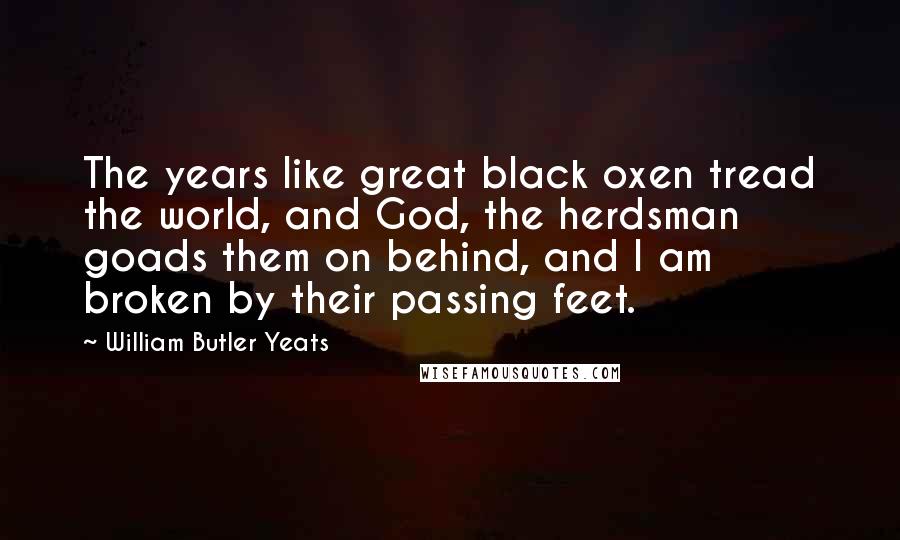 William Butler Yeats Quotes: The years like great black oxen tread the world, and God, the herdsman goads them on behind, and I am broken by their passing feet.