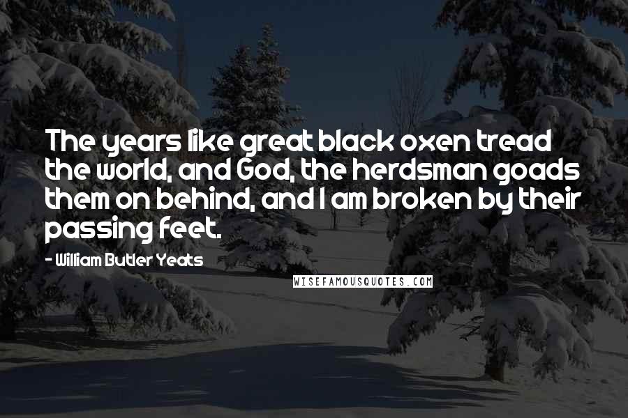 William Butler Yeats Quotes: The years like great black oxen tread the world, and God, the herdsman goads them on behind, and I am broken by their passing feet.