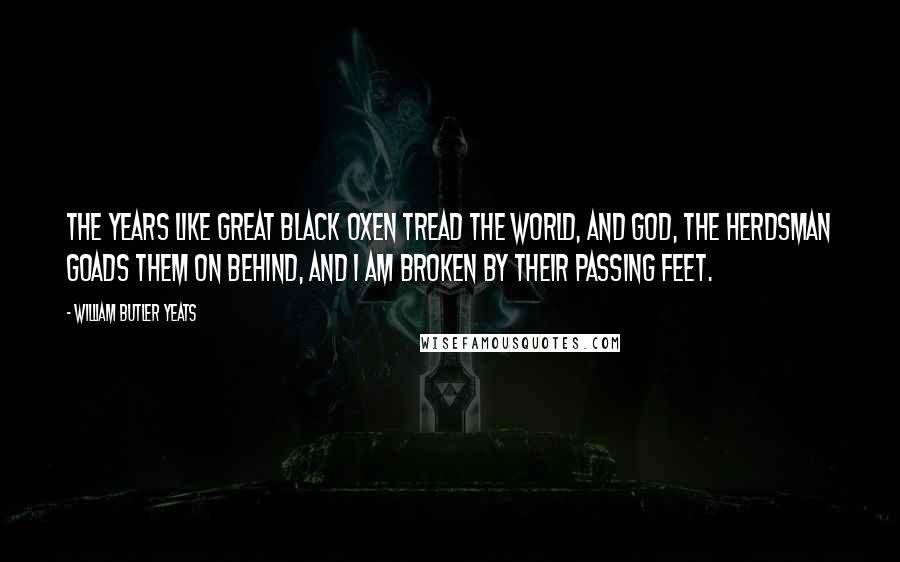 William Butler Yeats Quotes: The years like great black oxen tread the world, and God, the herdsman goads them on behind, and I am broken by their passing feet.