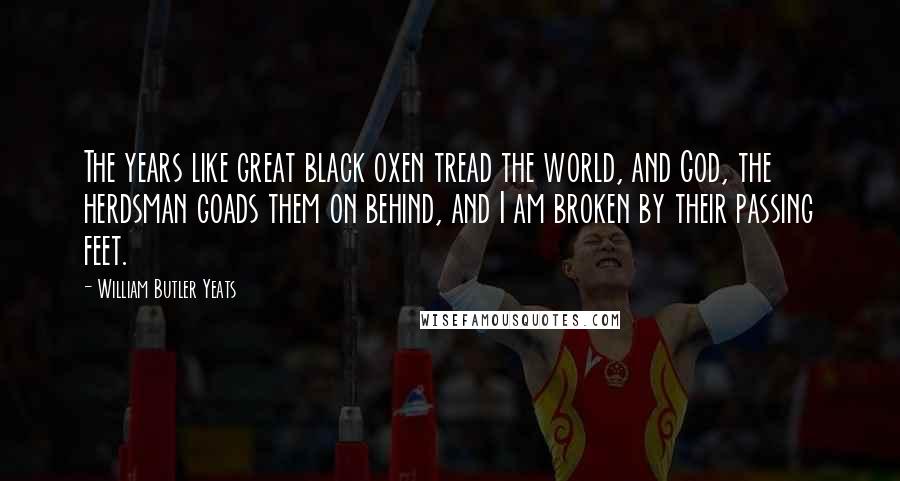 William Butler Yeats Quotes: The years like great black oxen tread the world, and God, the herdsman goads them on behind, and I am broken by their passing feet.