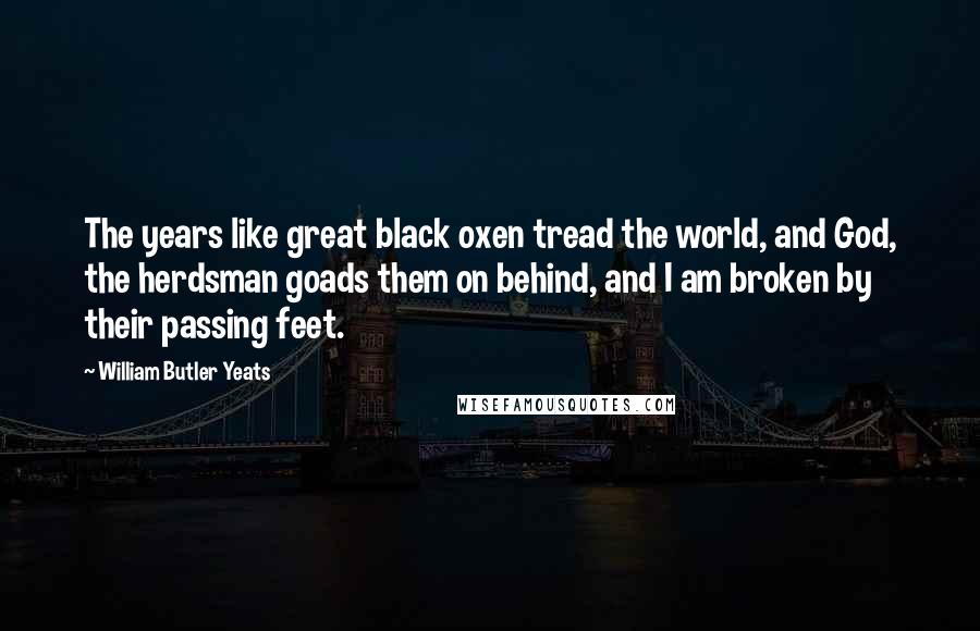 William Butler Yeats Quotes: The years like great black oxen tread the world, and God, the herdsman goads them on behind, and I am broken by their passing feet.