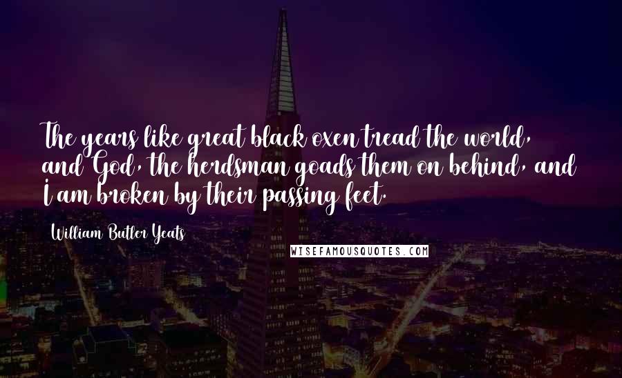 William Butler Yeats Quotes: The years like great black oxen tread the world, and God, the herdsman goads them on behind, and I am broken by their passing feet.